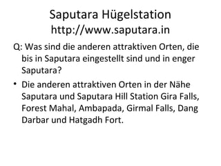 Saputara Hügelstation
http://www.saputara.in
Q: Was sind die anderen attraktiven Orten, die
bis in Saputara eingestellt sind und in enger
Saputara?
• Die anderen attraktiven Orten in der Nähe
Saputara und Saputara Hill Station Gira Falls,
Forest Mahal, Ambapada, Girmal Falls, Dang
Darbar und Hatgadh Fort.
 