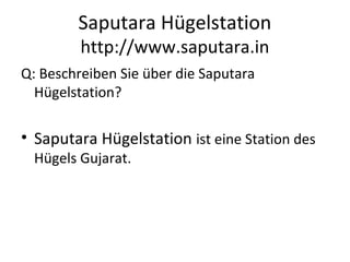 Saputara Hügelstation
http://www.saputara.in
Q: Beschreiben Sie über die Saputara
Hügelstation?
• Saputara Hügelstation ist eine Station des
Hügels Gujarat.
 