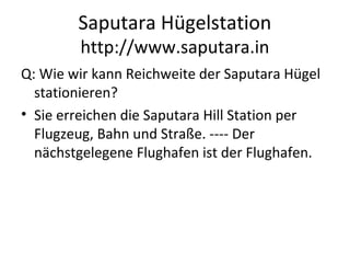Saputara Hügelstation
http://www.saputara.in
Q: Wie wir kann Reichweite der Saputara Hügel
stationieren?
• Sie erreichen die Saputara Hill Station per
Flugzeug, Bahn und Straße. ---- Der
nächstgelegene Flughafen ist der Flughafen.
 