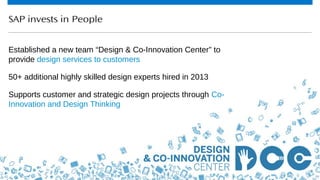 40© 2013 SAP AG or an SAP affiliate company. All rights reserved.
SAP invests in People
Established a new team “Design & Co-Innovation Center” to
provide design services to customers
50+ additional highly skilled design experts hired in 2013
Supports customer and strategic design projects through Co-
Innovation and Design Thinking
 