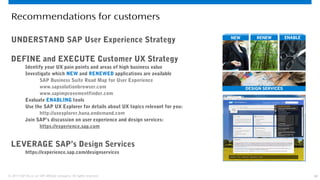 42© 2013 SAP AG or an SAP affiliate company. All rights reserved.
Recommendations for customers
UNDERSTAND SAP User Experience Strategy
DEFINE and EXECUTE Customer UX Strategy
Identify your UX pain points and areas of high business value
Investigate which NEW and RENEWED applications are available
SAP Business Suite Road Map for User Experience
www.sapsolutionbrowser.com
www.sapimprovementfinder.com
Evaluate ENABLING tools
Use the SAP UX Explorer for details about UX topics relevant for you:
http://uxexplorer.hana.ondemand.com
Join SAP’s discussion on user experience and design services:
https://experience.sap.com
LEVERAGE SAP’s Design Services
https://experience.sap.com/designservices
 