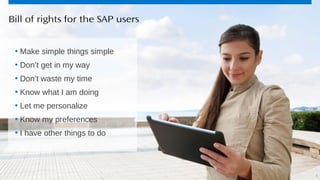 8© 2013 SAP AG or an SAP affiliate company. All rights reserved.
• Make simple things simple
• Don’t get in my way
• Don’t waste my time
• Know what I am doing
• Let me personalize
• Know my preferences
• I have other things to do
Bill of rights for the SAP users
8
 