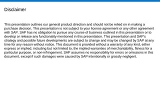 2© 2013 SAP AG or an SAP affiliate company. All rights reserved.
Disclaimer
This presentation outlines our general product direction and should not be relied on in making a
purchase decision. This presentation is not subject to your license agreement or any other agreement
with SAP. SAP has no obligation to pursue any course of business outlined in this presentation or to
develop or release any functionality mentioned in this presentation. This presentation and SAP's
strategy and possible future developments are subject to change and may be changed by SAP at any
time for any reason without notice. This document is provided without a warranty of any kind, either
express or implied, including but not limited to, the implied warranties of merchantability, fitness for a
particular purpose, or non-infringement. SAP assumes no responsibility for errors or omissions in this
document, except if such damages were caused by SAP intentionally or grossly negligent.
 