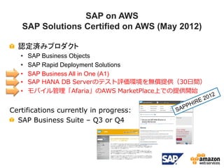SAP on AWS
   SAP Solutions Certified on AWS (May 2012)

  認定済みプロダクト
   •   SAP Business Objects
   •   SAP Rapid Deployment Solutions
   •   SAP Business All in One (A1)
   •   SAP HANA DB Serverのテスト評価環境を無償提供（30日間）
   •   モバイル管理「Afaria」のAWS MarketPlace上での提供開始


Certifications currently in progress:
  SAP Business Suite – Q3 or Q4
 