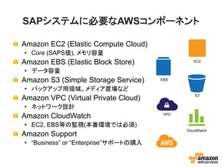 SAPシステムに必要なAWSコンポーネント

Amazon EC2 (Elastic Compute Cloud)
• Core (SAPS値), メモリ容量
Amazon EBS (Elastic Block Store)                EC2

• データ容量
Amazon S3 (Simple Storage Service)    EBS

• バックアップ用領域、メディア置場など
                                                 S3
Amazon VPC (Virtual Private Cloud)
• ネットワーク設計
Amazon CloudWatch                      VPC


• EC2, EBS等の監視(本番環境では必須)
                                             CloudWatch
Amazon Support
• “Business” or “Enterprise”サポートの購入
 