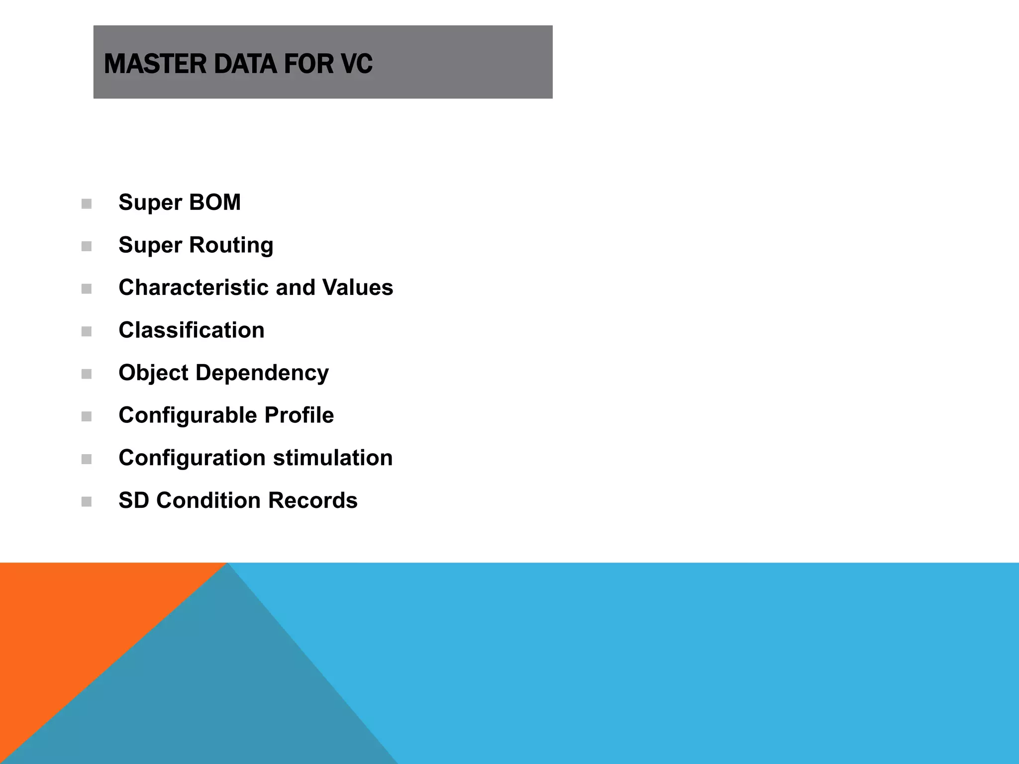 MASTER DATA FOR VC
 Super BOM
 Super Routing
 Characteristic and Values
 Classification
 Object Dependency
 Configurable Profile
 Configuration stimulation
 SD Condition Records
 