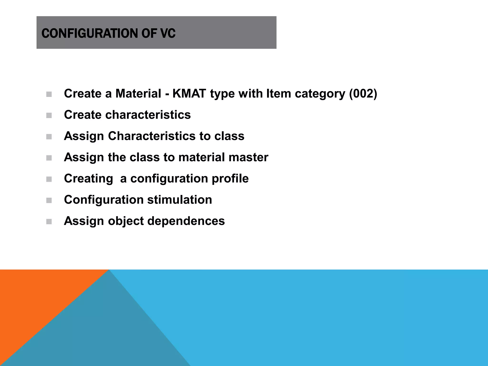 CONFIGURATION OF VC
 Create a Material - KMAT type with Item category (002)
 Create characteristics
 Assign Characteristics to class
 Assign the class to material master
 Creating a configuration profile
 Configuration stimulation
 Assign object dependences
 