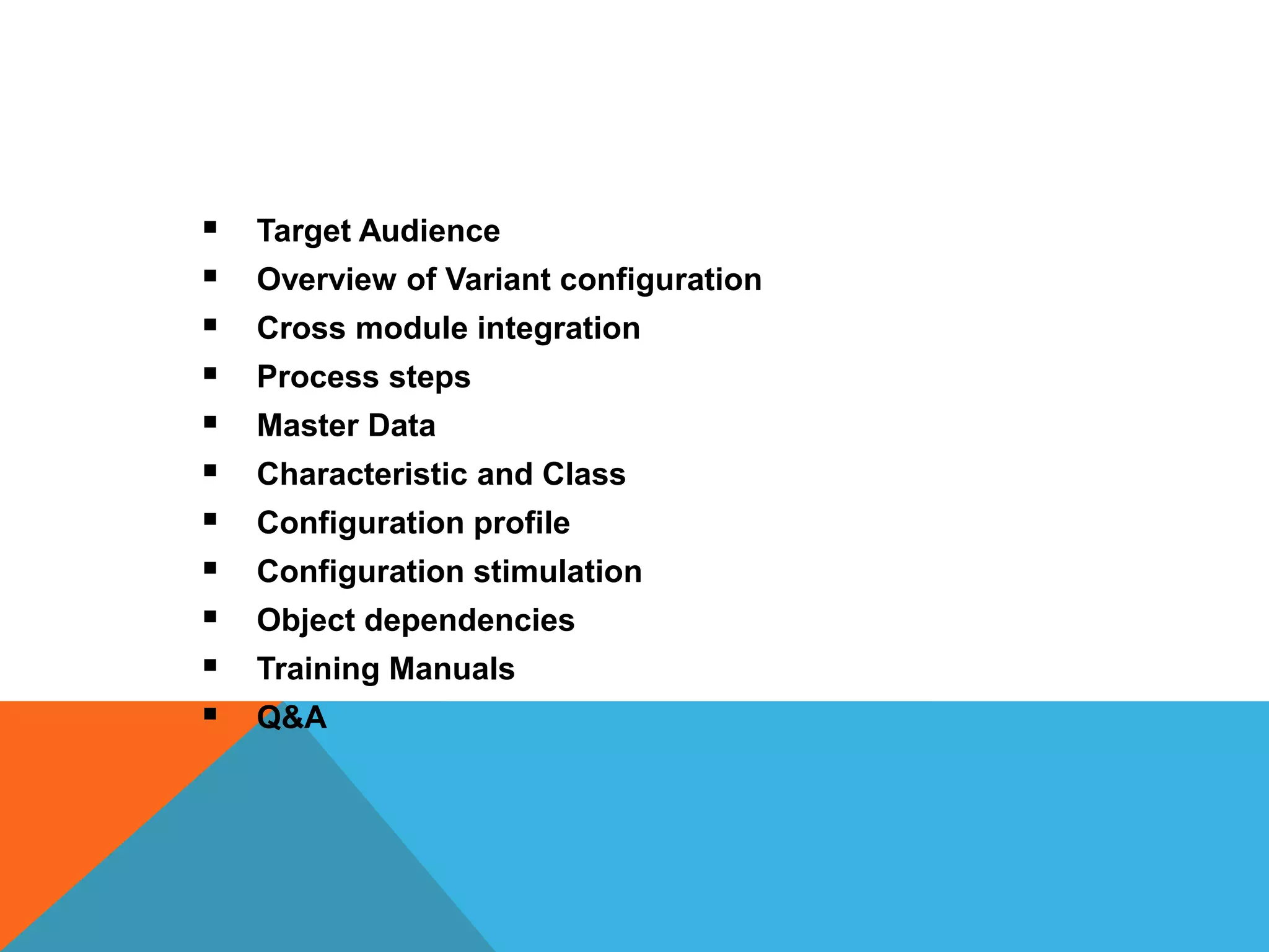 Training Agenda
 Target Audience
 Overview of Variant configuration
 Cross module integration
 Process steps
 Master Data
 Characteristic and Class
 Configuration profile
 Configuration stimulation
 Object dependencies
 Training Manuals
 Q&A
 
