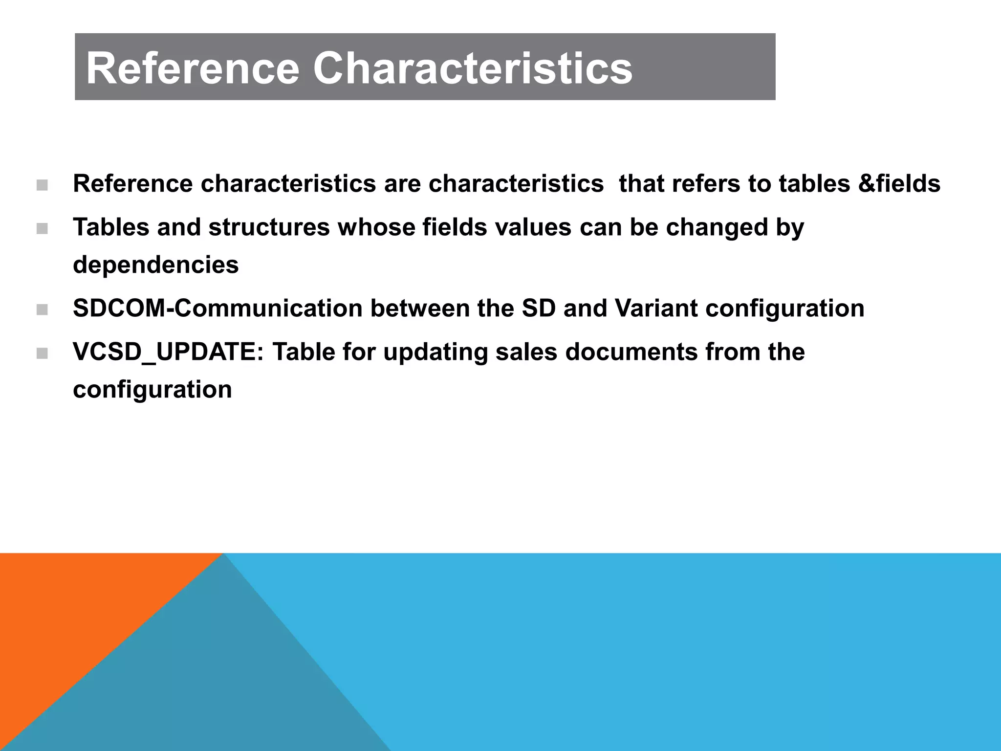  Reference characteristics are characteristics that refers to tables &fields
 Tables and structures whose fields values can be changed by
dependencies
 SDCOM-Communication between the SD and Variant configuration
 VCSD_UPDATE: Table for updating sales documents from the
configuration
Reference Characteristics
 