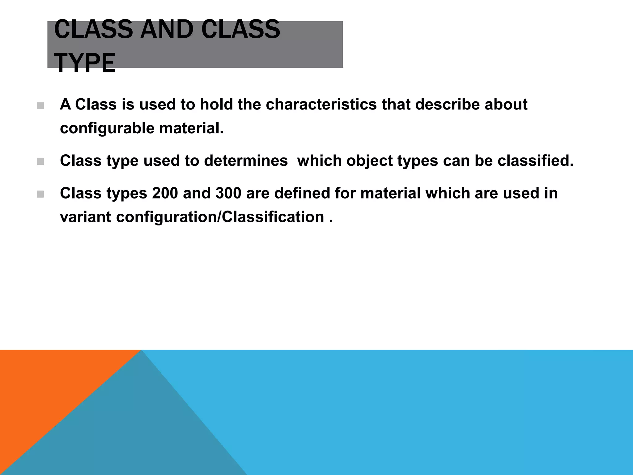 CLASS AND CLASS
TYPE
 A Class is used to hold the characteristics that describe about
configurable material.
 Class type used to determines which object types can be classified.
 Class types 200 and 300 are defined for material which are used in
variant configuration/Classification .
 