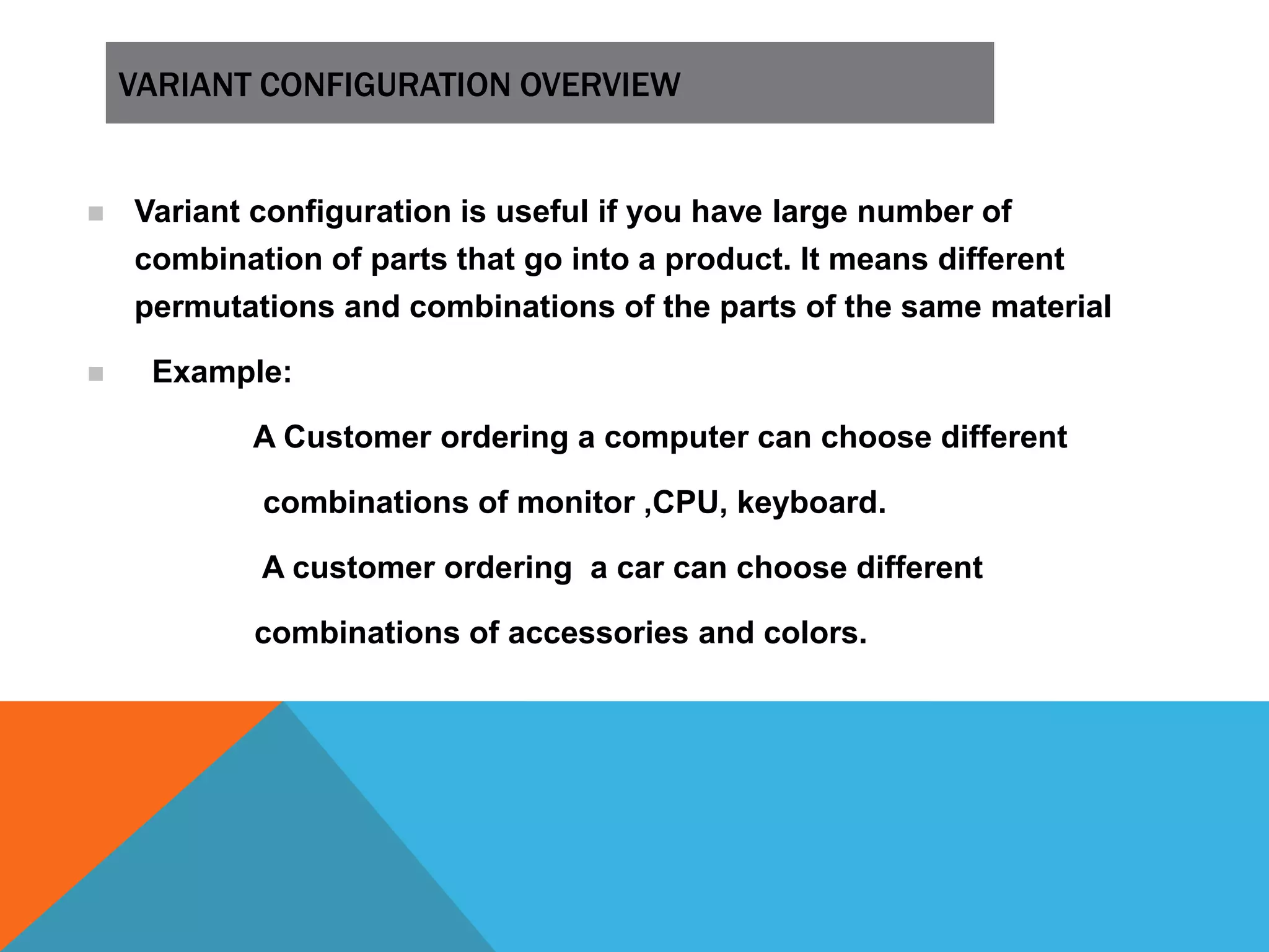 VARIANT CONFIGURATION OVERVIEW
 Variant configuration is useful if you have large number of
combination of parts that go into a product. It means different
permutations and combinations of the parts of the same material
 Example:
A Customer ordering a computer can choose different
combinations of monitor ,CPU, keyboard.
A customer ordering a car can choose different
combinations of accessories and colors.
 