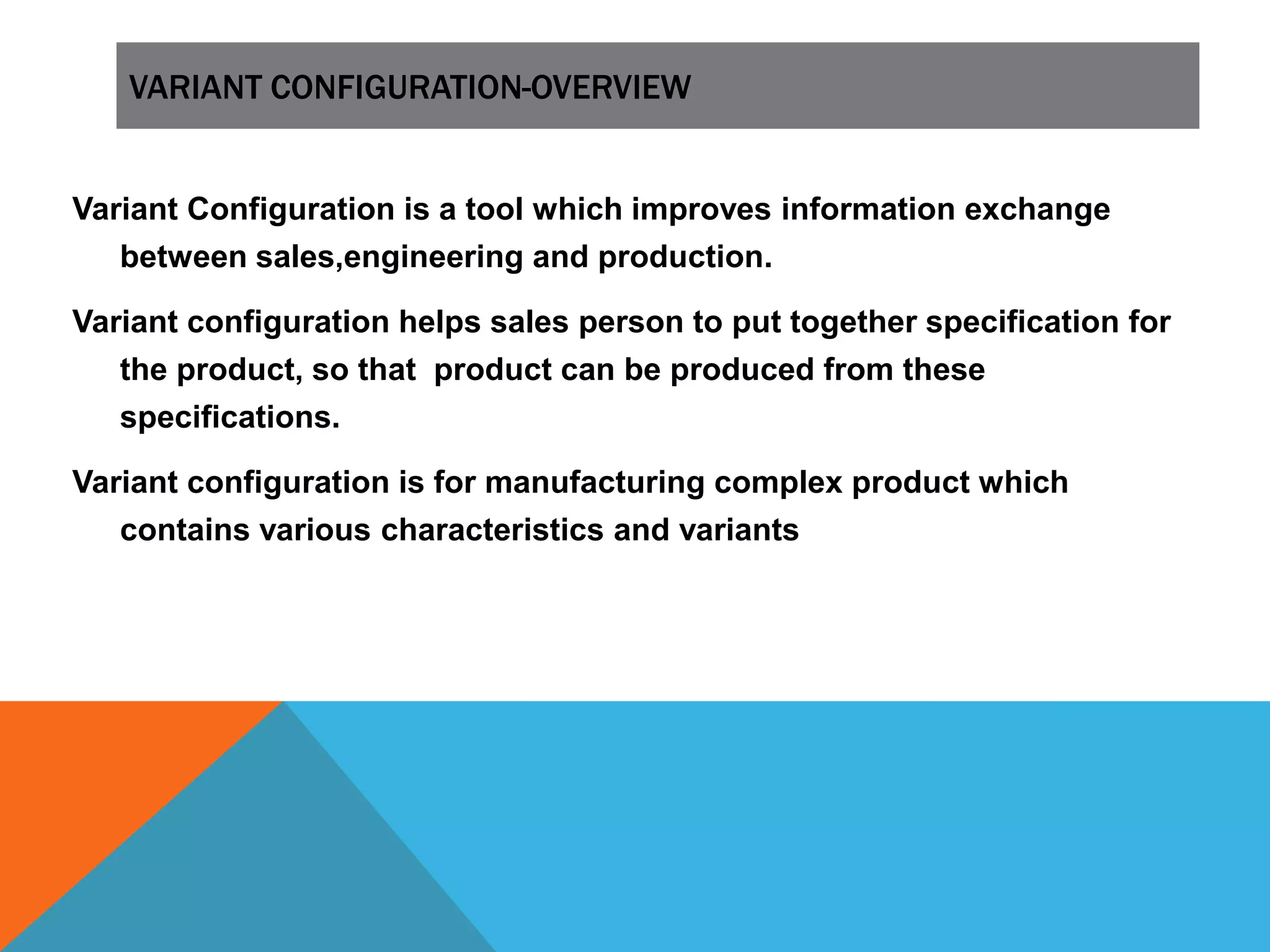 VARIANT CONFIGURATION-OVERVIEW
Variant Configuration is a tool which improves information exchange
between sales,engineering and production.
Variant configuration helps sales person to put together specification for
the product, so that product can be produced from these
specifications.
Variant configuration is for manufacturing complex product which
contains various characteristics and variants
 