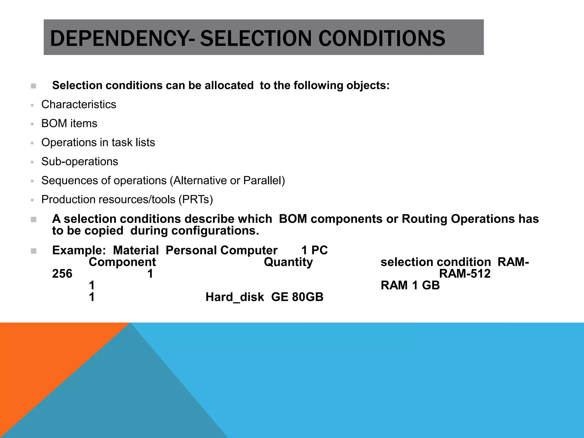 DEPENDENCY- SELECTION CONDITIONS
 Selection conditions can be allocated to the following objects:
 Characteristics
 BOM items
 Operations in task lists
 Sub-operations
 Sequences of operations (Alternative or Parallel)
 Production resources/tools (PRTs)
 A selection conditions describe which BOM components or Routing Operations has
to be copied during configurations.
 Example: Material Personal Computer 1 PC
Component Quantity selection condition RAM-
256 1 RAM-512
1 RAM 1 GB
1 Hard_disk GE 80GB
 