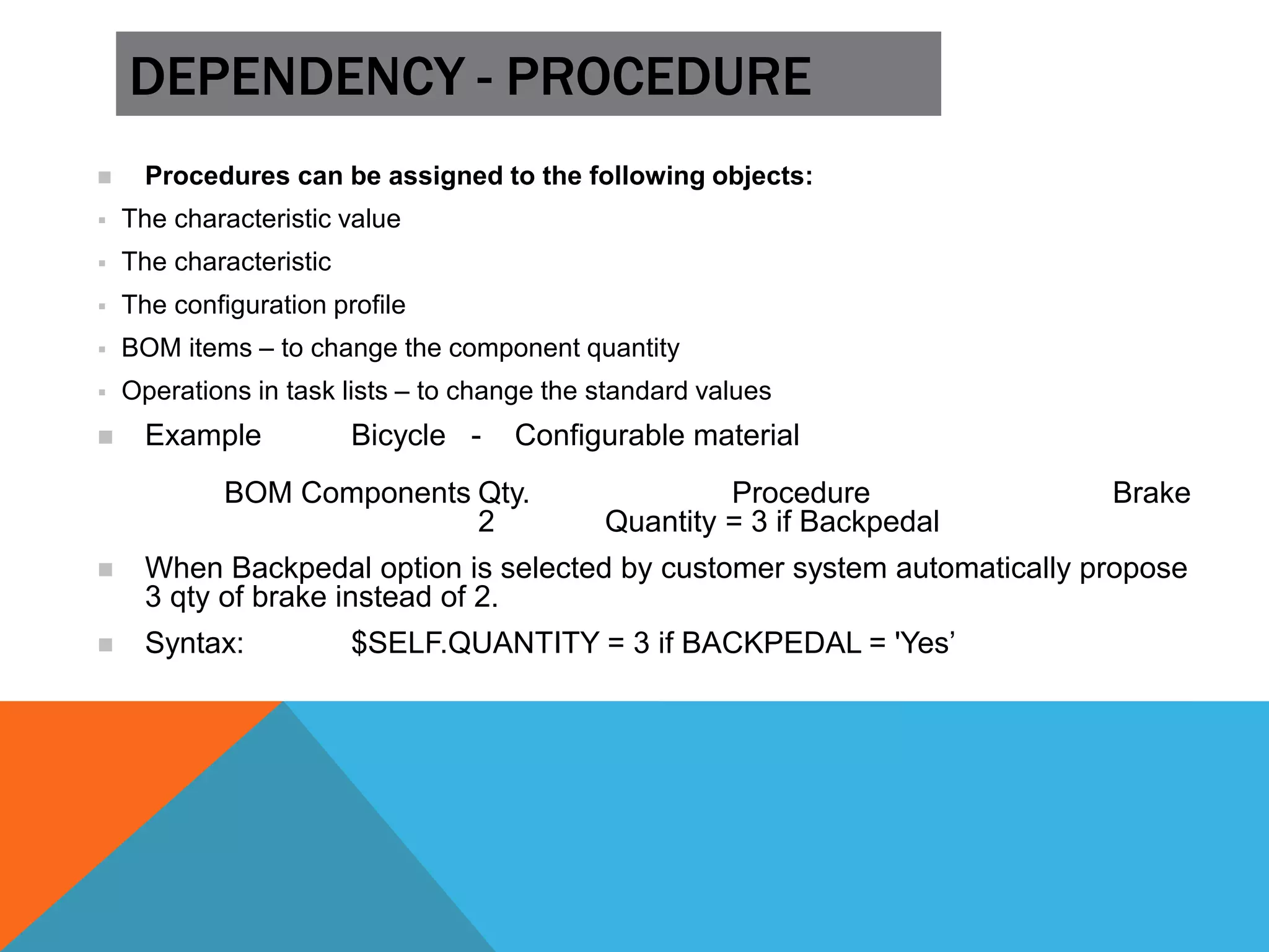 DEPENDENCY - PROCEDURE
 Procedures can be assigned to the following objects:
 The characteristic value
 The characteristic
 The configuration profile
 BOM items – to change the component quantity
 Operations in task lists – to change the standard values
 Example Bicycle - Configurable material
BOM Components Qty. Procedure Brake
2 Quantity = 3 if Backpedal
 When Backpedal option is selected by customer system automatically propose
3 qty of brake instead of 2.
 Syntax: $SELF.QUANTITY = 3 if BACKPEDAL = 'Yes’
 