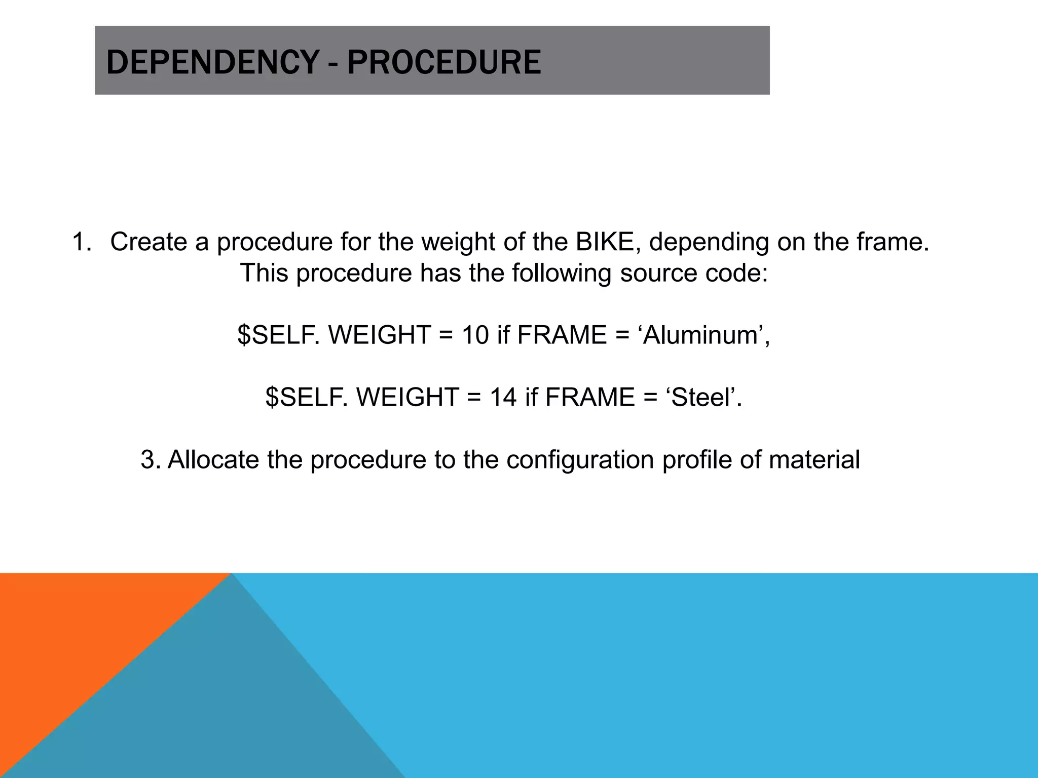 DEPENDENCY - PROCEDURE
1. Create a procedure for the weight of the BIKE, depending on the frame.
This procedure has the following source code:
$SELF. WEIGHT = 10 if FRAME = ‘Aluminum’,
$SELF. WEIGHT = 14 if FRAME = ‘Steel’.
3. Allocate the procedure to the configuration profile of material
 