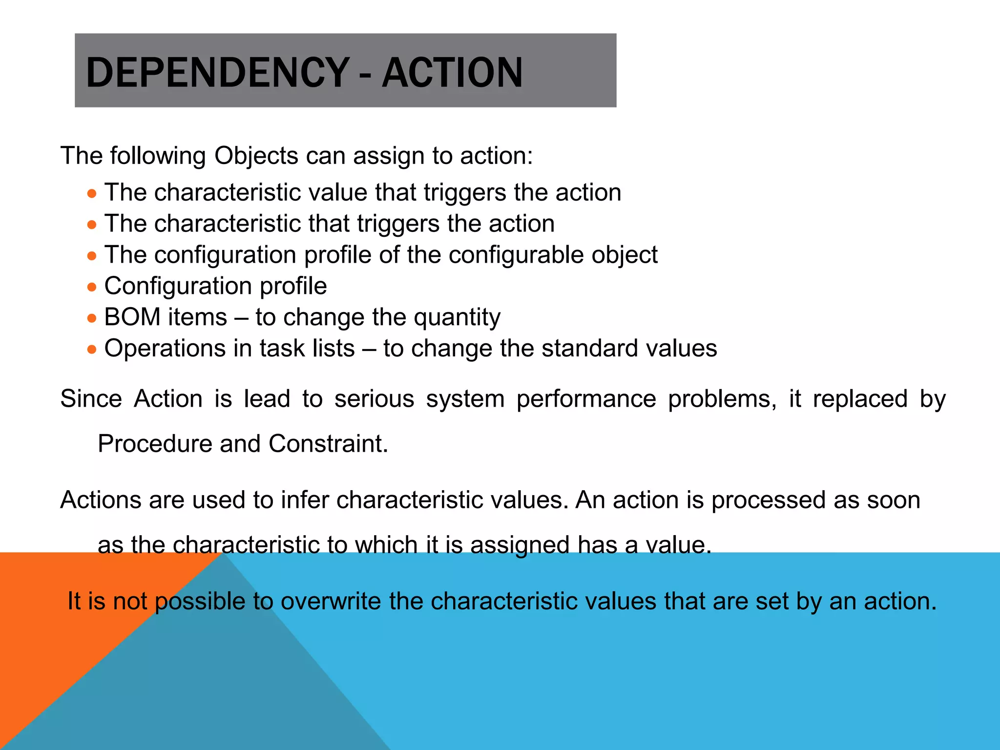 DEPENDENCY - ACTION
The following Objects can assign to action:
 The characteristic value that triggers the action
 The characteristic that triggers the action
 The configuration profile of the configurable object
 Configuration profile
 BOM items – to change the quantity
 Operations in task lists – to change the standard values
Since Action is lead to serious system performance problems, it replaced by
Procedure and Constraint.
Actions are used to infer characteristic values. An action is processed as soon
as the characteristic to which it is assigned has a value.
It is not possible to overwrite the characteristic values that are set by an action.
 