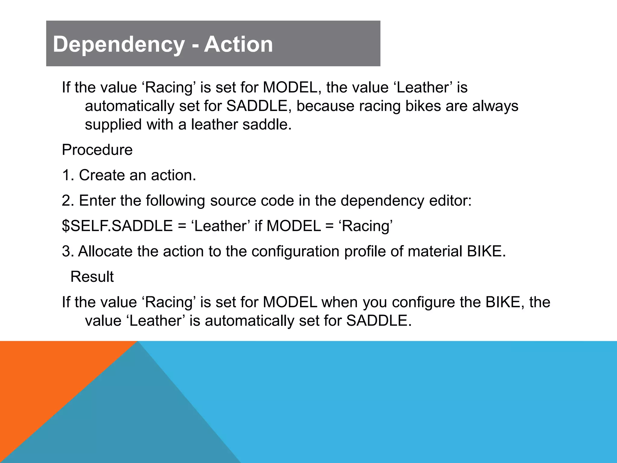 If the value ‘Racing’ is set for MODEL, the value ‘Leather’ is
automatically set for SADDLE, because racing bikes are always
supplied with a leather saddle.
Procedure
1. Create an action.
2. Enter the following source code in the dependency editor:
$SELF.SADDLE = ‘Leather’ if MODEL = ‘Racing’
3. Allocate the action to the configuration profile of material BIKE.
Result
If the value ‘Racing’ is set for MODEL when you configure the BIKE, the
value ‘Leather’ is automatically set for SADDLE.
Dependency - Action
 