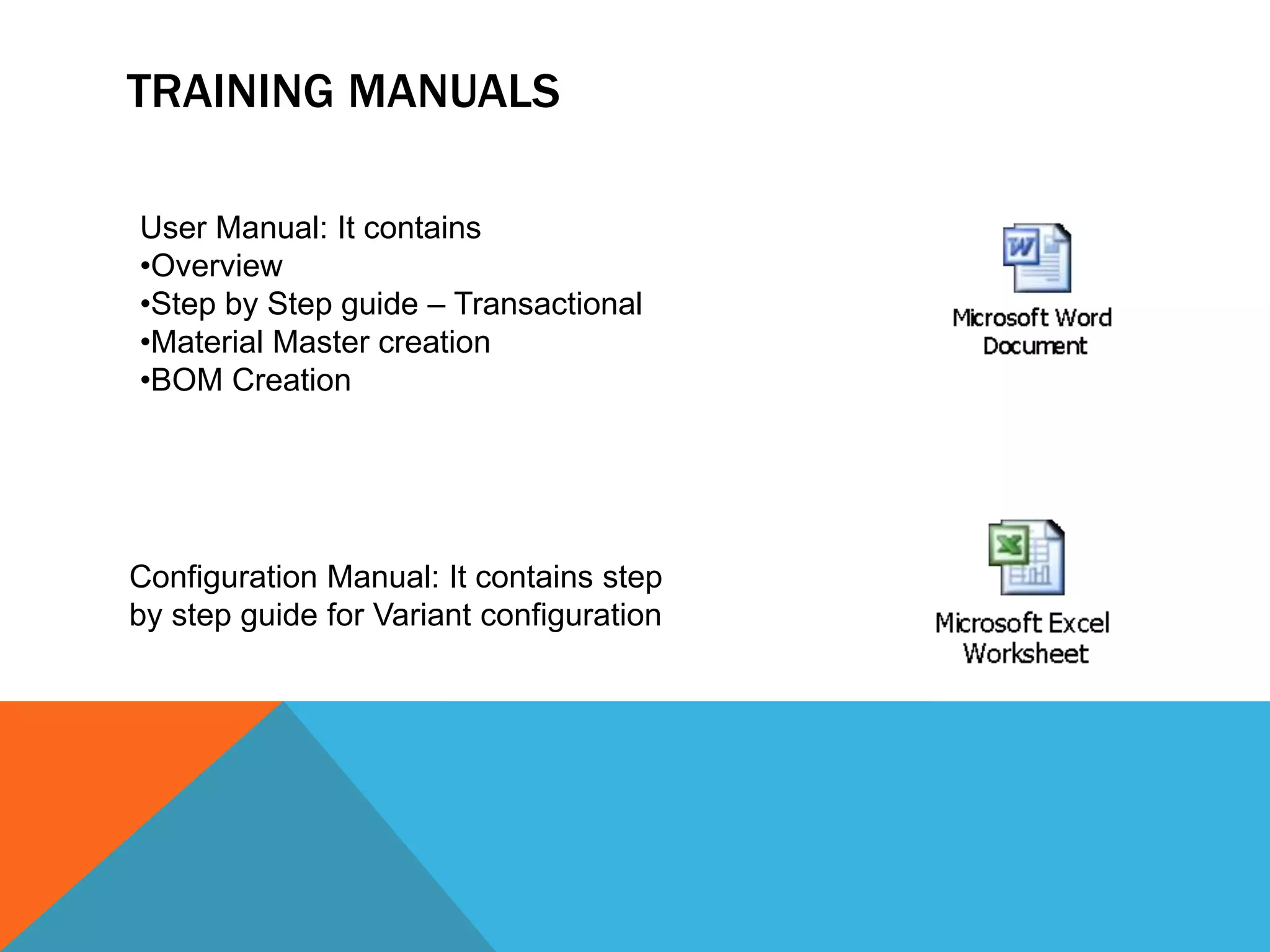 TRAINING MANUALS
User Manual: It contains
•Overview
•Step by Step guide – Transactional
•Material Master creation
•BOM Creation
Configuration Manual: It contains step
by step guide for Variant configuration
 