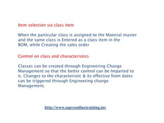Item selection via class item
When the particular class is assigned to the Material master
and the same class is Entered as a class item in the
BOM, while Creating the sales order
Control on class and characteristics
Classes can be created through Engineering Change
Management so that the better control can be Imparted to
it. Changes to the characteristic & its effective from dates
can be triggered through Engineering change
Management.

http://www.sapvsonlinetraining.inv

 