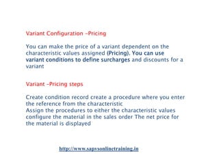 Variant Configuration -Pricing
You can make the price of a variant dependent on the
characteristic values assigned (Pricing). You can use
variant conditions to define surcharges and discounts for a
variant
Variant –Pricing steps
Create condition record create a procedure where you enter
the reference from the characteristic
Assign the procedures to either the characteristic values
configure the material in the sales order The net price for
the material is displayed

http://www.sapvsonlinetraining.in

 