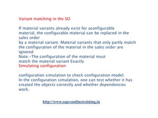Variant matching in the SO
If material variants already exist for aconfigurable
material, the configurable material can be replaced in the
sales order
by a material variant. Material variants that only partly match
the configuration of the material in the sales order are
ignored
Note:-The configuration of the material must
match the material variant Exactly
Simulating configuration
configuration simulation to check configuration model.
In the configuration simulation, one can test whether it has
created the objects correctly and whether dependencies
work.
http://www.sapvsonlinetraining.in

 