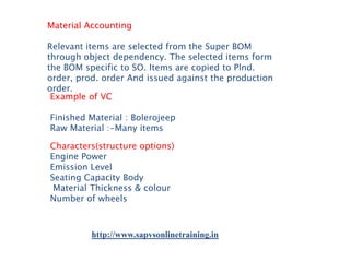 Material Accounting
Relevant items are selected from the Super BOM
through object dependency. The selected items form
the BOM specific to SO. Items are copied to Plnd.
order, prod. order And issued against the production
order.
Example of VC
Finished Material : Bolerojeep
Raw Material :-Many items

Characters(structure options)
Engine Power
Emission Level
Seating Capacity Body
Material Thickness & colour
Number of wheels

http://www.sapvsonlinetraining.in

 