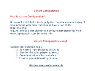 Variant Configuration
What is Variant Configuration?
It is a tool which helps to simplify the complex manufacturing of
final product with more varieties and Variation of the
Input material.
e.g. Automobile manufacturing Furniture manufacturing Visit
www.sap-topjobs.com for more info
Variant Configuration..contd
Variant configuration helps
􀂾 To ensure right choice is delivered
􀂾 Easy for the sales person to select
􀂾 Communication is fast and clear
􀂾 Ensures production of right item
http://www.sapvsonlinetraining.in

 
