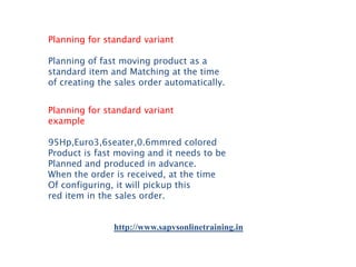Planning for standard variant
Planning of fast moving product as a
standard item and Matching at the time
of creating the sales order automatically.
Planning for standard variant
example
95Hp,Euro3,6seater,0.6mmred colored
Product is fast moving and it needs to be
Planned and produced in advance.
When the order is received, at the time
Of configuring, it will pickup this
red item in the sales order.

http://www.sapvsonlinetraining.in

 