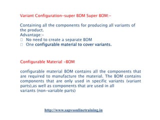 Variant Configuration-super BOM Super BOM:Containing all the components for producing all variants of
the product.
Advantage:􀂾 No need to create a separate BOM
􀂾 One configurable material to cover variants.

Configurable Material -BOM
configurable material BOM contains all the components that
are required to manufacture the material. The BOM contains
components that are only used in specific variants (variant
parts),as well as components that are used in all
variants (non-variable parts)

http://www.sapvsonlinetraining.in

 