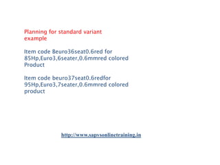 Planning for standard variant
example
Item code Beuro36seat0.6red for
85Hp,Euro3,6seater,0.6mmred colored
Product
Item code beuro37seat0.6redfor
95Hp,Euro3,7seater,0.6mmred colored
product

http://www.sapvsonlinetraining.in

 