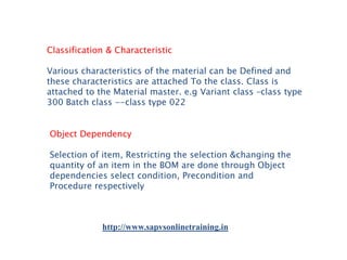 Classification & Characteristic
Various characteristics of the material can be Defined and
these characteristics are attached To the class. Class is
attached to the Material master. e.g Variant class –class type
300 Batch class --class type 022
Object Dependency
Selection of item, Restricting the selection &changing the
quantity of an item in the BOM are done through Object
dependencies select condition, Precondition and
Procedure respectively

http://www.sapvsonlinetraining.in

 