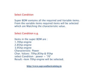 Select Condition
Super BOM contains all the required and Variable items.
From the variable items required items will be selected
which are Matching the characteristic value.
Select Condition e.g.
Items in the super BOM are :
1.70hp engine
2.85hp engine
3.95hp engine
Characteristic: Power
Char. Values: 70hp,85hp & 95hp
select Condition : power = ’70’
Result:-item 70hp engine will be selected.
http://www.sapvsonlinetraining.in

 