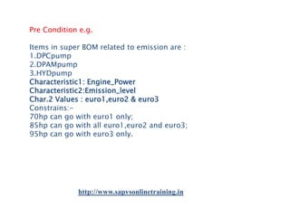 Pre Condition e.g.
Items in super BOM related to emission are :
1.DPCpump
2.DPAMpump
3.HYDpump
Characteristic1: Engine_Power
Characteristic2:Emission_level
Char.2 Values : euro1,euro2 & euro3
Constrains:70hp can go with euro1 only;
85hp can go with all euro1,euro2 and euro3;
95hp can go with euro3 only.

http://www.sapvsonlinetraining.in

 