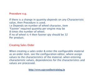 Procedure e.g.
If there is a change in quantity depends on any Characteristic
value, then Procedure is used.
i.e Depends on number of wheel character, item
‘Fastner’ required quantity per engine may be
8 times the number of wheel.
If no of wheel is 4 then fastner qty should be 32
Per product.
Creating Sales Order
When creating a sales order & enter the configurable material
as an order item. see the configuration editor, where assign
values to the characteristics of the material. when entering
characteristic values, dependencies for the characteristics and
values are processed.
http://www.sapvsonlinetraining.in

 