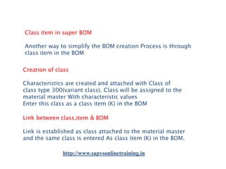 Class item in super BOM
Another way to simplify the BOM creation Process is through
class item in the BOM
Creation of class
Characteristics are created and attached with Class of
class type 300(variant class). Class will be assigned to the
material master With characteristic values
Enter this class as a class item (K) in the BOM
Link between class,item & BOM

Link is established as class attached to the material master
and the same class is entered As class item (K) in the BOM.
http://www.sapvsonlinetraining.in

 