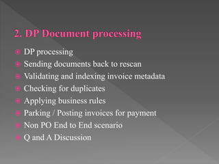 DP processing
 Sending documents back to rescan
 Validating and indexing invoice metadata
 Checking for duplicates
 Applying business rules
 Parking / Posting invoices for payment
 Non PO End to End scenario
 Q and A Discussion
 