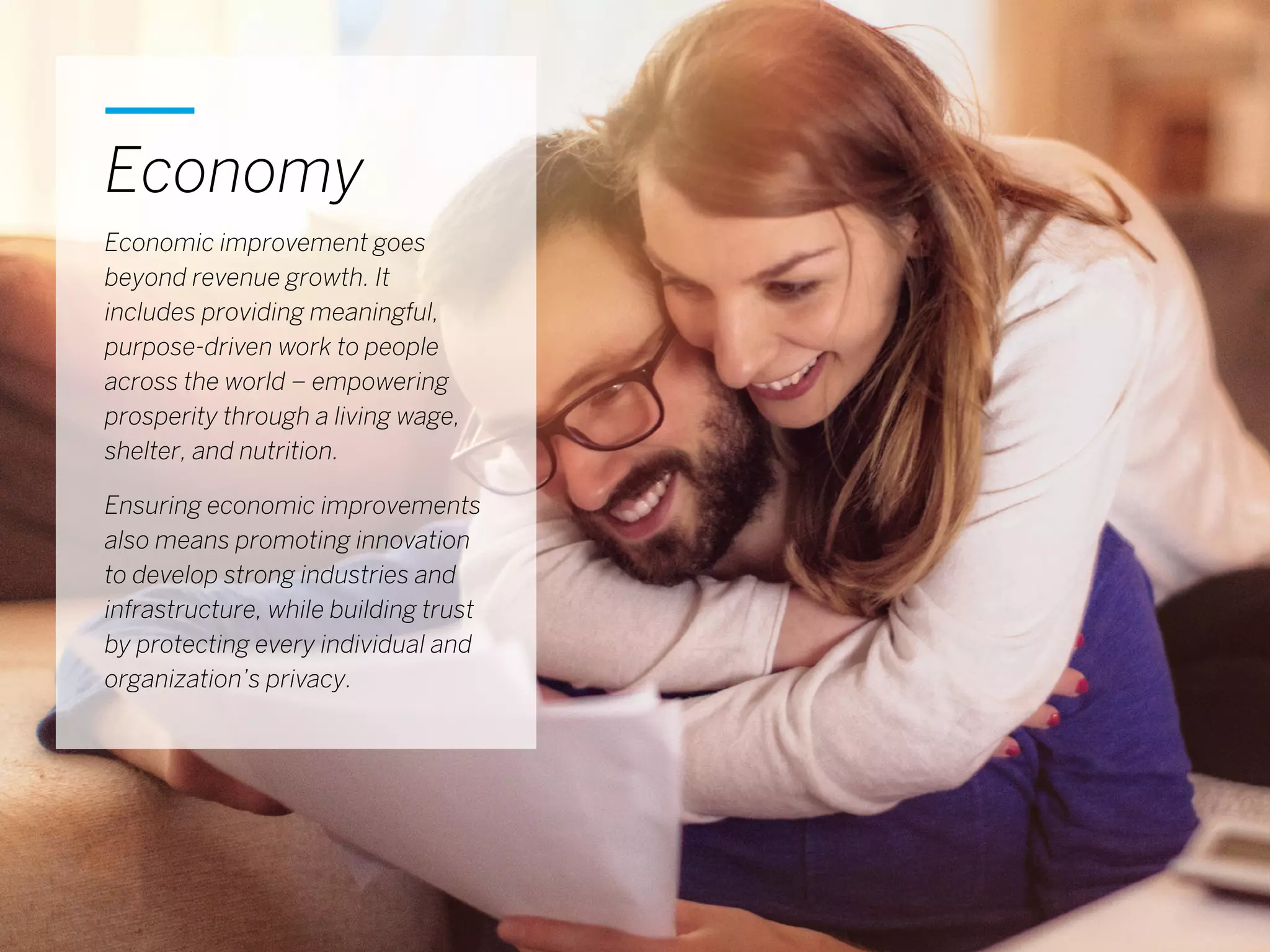 10
Economy
Economic improvement goes
beyond revenue growth. It
includes providing meaningful,
purpose-driven work to people
across the world – empowering
prosperity through a living wage,
shelter, and nutrition.
Ensuring economic improvements
also means promoting innovation
to develop strong industries and
infrastructure, while building trust
by protecting every individual and
organization’s privacy.
 