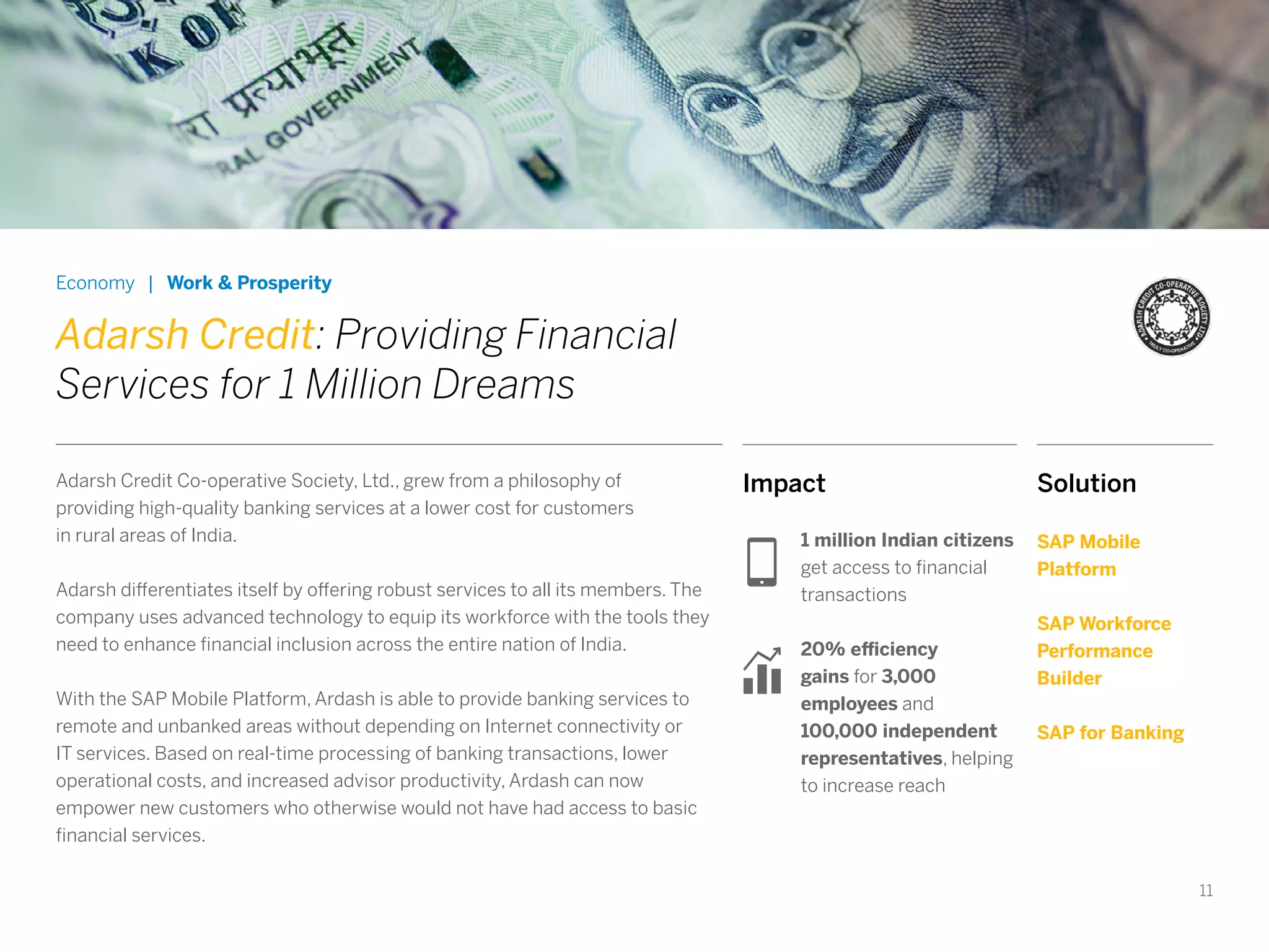 11
Economy | Work & Prosperity
Adarsh Credit: Providing Financial
Services for 1 Million Dreams
Adarsh Credit Co-operative Society, Ltd., grew from a philosophy of
providing high-quality banking services at a lower cost for customers
in rural areas of India.
Adarsh differentiates itself by offering robust services to all its members. The
company uses advanced technology to equip its workforce with the tools they
need to enhance financial inclusion across the entire nation of India.
With the SAP Mobile Platform, Ardash is able to provide banking services to
remote and unbanked areas without depending on Internet connectivity or
IT services. Based on real-time processing of banking transactions, lower
operational costs, and increased advisor productivity, Ardash can now
empower new customers who otherwise would not have had access to basic
financial services.
Impact
1 million Indian citizens
get access to financial
transactions
20% efficiency
gains for 3,000
employees and
100,000 independent
representatives, helping
to increase reach
Solution
SAP Mobile
Platform
SAP Workforce
Performance
Builder
SAP for Banking
 