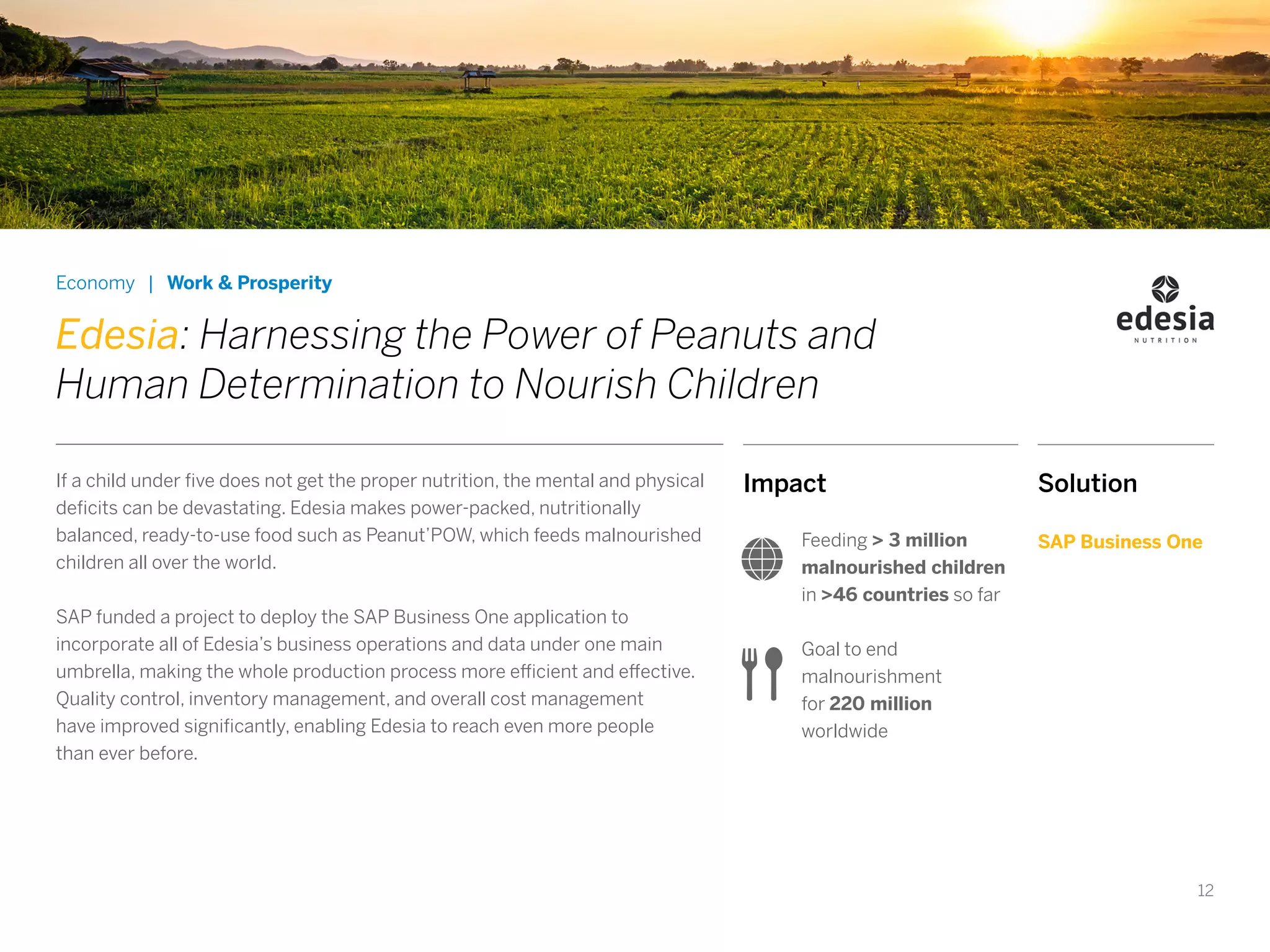 12
Impact
Feeding > 3 million
malnourished children
in >46 countries so far
Goal to end
malnourishment
for 220 million
worldwide
Economy | Work & Prosperity
Edesia: Harnessing the Power of Peanuts and
Human Determination to Nourish Children
If a child under five does not get the proper nutrition, the mental and physical
deficits can be devastating. Edesia makes power-packed, nutritionally
balanced, ready-to-use food such as Peanut’POW, which feeds malnourished
children all over the world.
SAP funded a project to deploy the SAP Business One application to
incorporate all of Edesia’s business operations and data under one main
umbrella, making the whole production process more efficient and effective.
Quality control, inventory management, and overall cost management
have improved significantly, enabling Edesia to reach even more people
than ever before.
Solution
SAP Business One
 