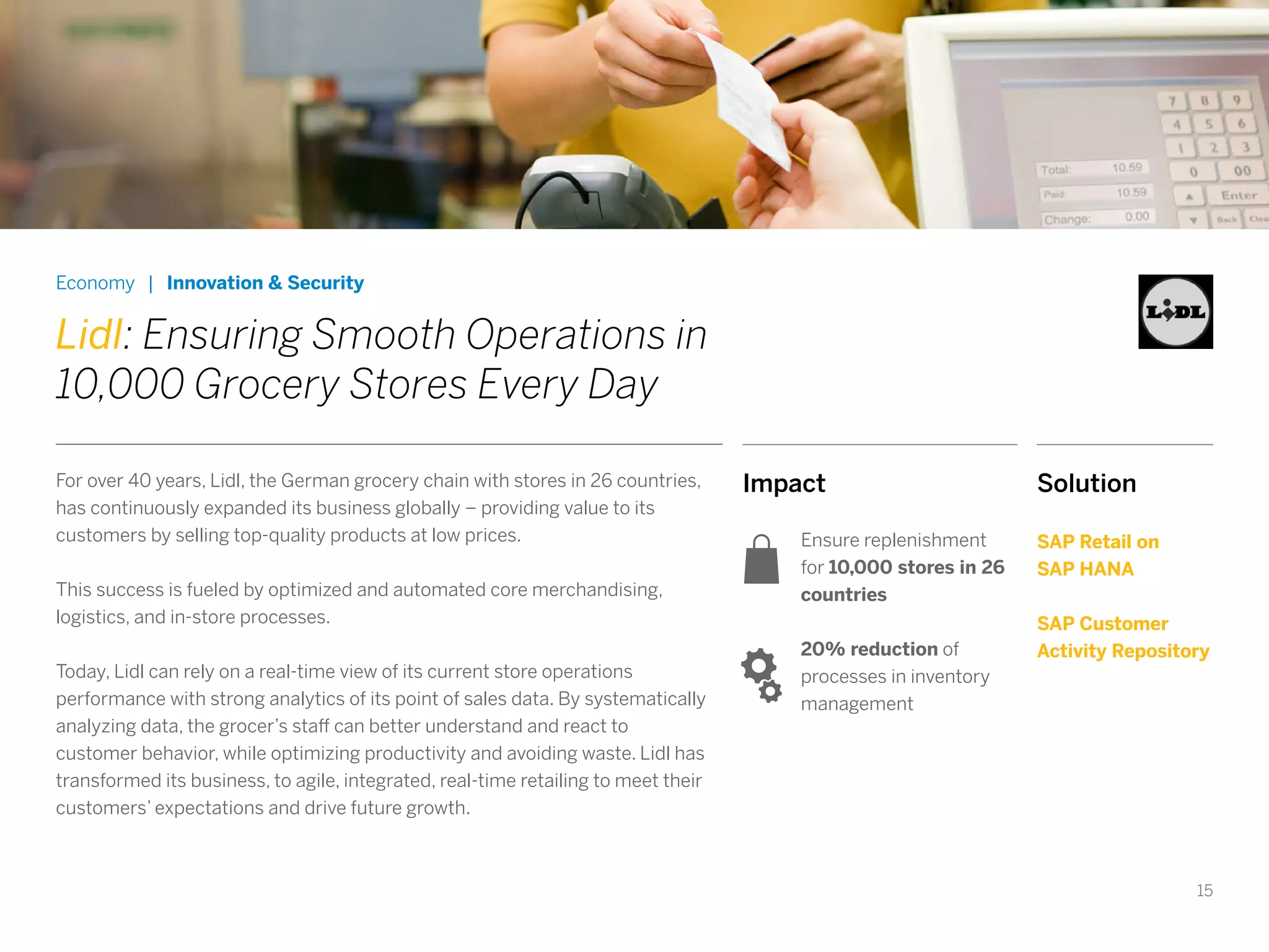 15
Impact
Ensure replenishment
for 10,000 stores in 26
countries
20% reduction of
processes in inventory
management
Economy | Innovation & Security
Lidl: Ensuring Smooth Operations in
10,000 Grocery Stores Every Day
For over 40 years, Lidl, the German grocery chain with stores in 26 countries,
has continuously expanded its business globally – providing value to its
customers by selling top-quality products at low prices.
This success is fueled by optimized and automated core merchandising,
logistics, and in-store processes.
Today, Lidl can rely on a real-time view of its current store operations
performance with strong analytics of its point of sales data. By systematically
analyzing data, the grocer’s staff can better understand and react to
customer behavior, while optimizing productivity and avoiding waste. Lidl has
transformed its business, to agile, integrated, real-time retailing to meet their
customers’ expectations and drive future growth.
Solution
SAP Retail on
SAP HANA
SAP Customer
Activity Repository
 