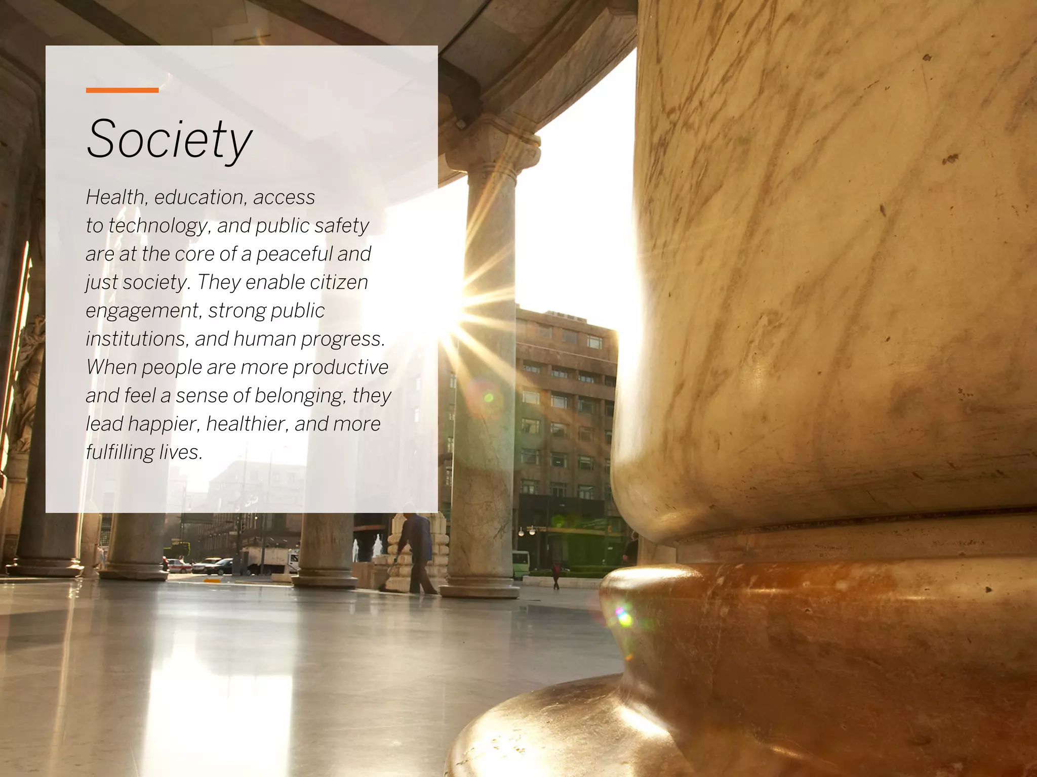 17
Society
Health, education, access
to technology, and public safety
are at the core of a peaceful and
just society. They enable citizen
engagement, strong public
institutions, and human progress.
When people are more productive
and feel a sense of belonging, they
lead happier, healthier, and more
fulfilling lives.
 