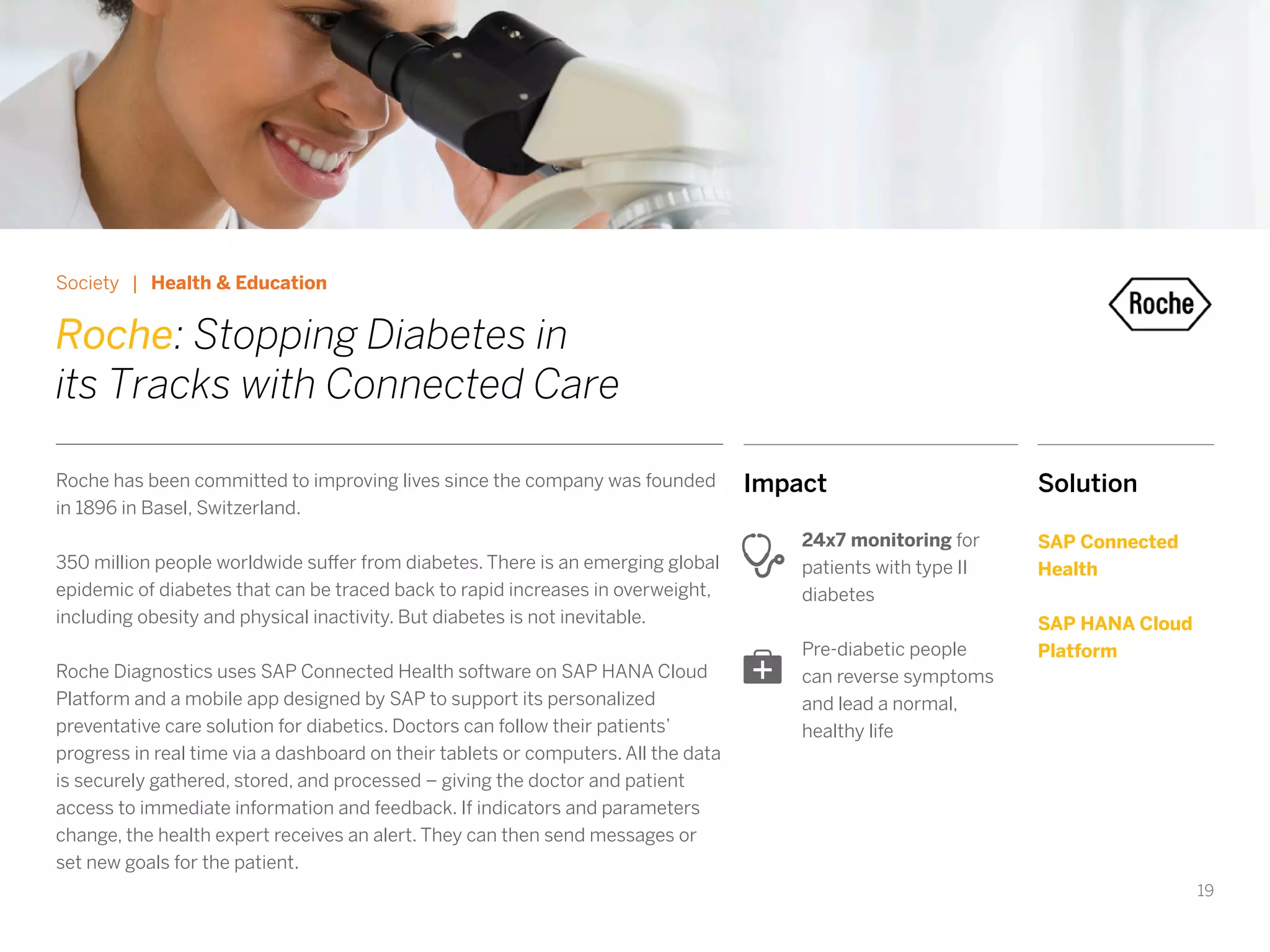 19
Impact
24x7 monitoring for
patients with type II
diabetes
Pre-diabetic people
can reverse symptoms
and lead a normal,
healthy life
Society | Health & Education
Roche: Stopping Diabetes in
its Tracks with Connected Care
Roche has been committed to improving lives since the company was founded
in 1896 in Basel, Switzerland.
350 million people worldwide suffer from diabetes. There is an emerging global
epidemic of diabetes that can be traced back to rapid increases in overweight,
including obesity and physical inactivity. But diabetes is not inevitable.
Roche Diagnostics uses SAP Connected Health software on SAP HANA Cloud
Platform and a mobile app designed by SAP to support its personalized
preventative care solution for diabetics. Doctors can follow their patients’
progress in real time via a dashboard on their tablets or computers. All the data
is securely gathered, stored, and processed – giving the doctor and patient
access to immediate information and feedback. If indicators and parameters
change, the health expert receives an alert. They can then send messages or
set new goals for the patient.
Solution
SAP Connected
Health
SAP HANA Cloud
Platform
 
