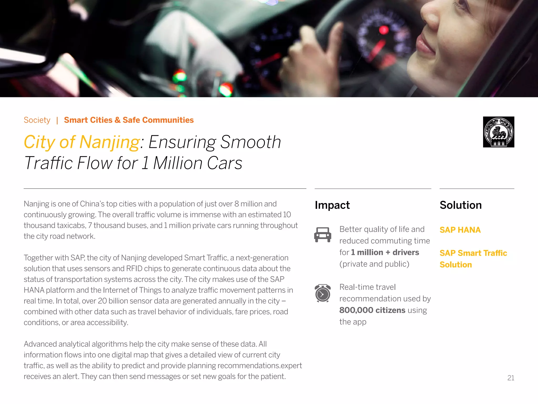 21
Impact
Better quality of life and
reduced commuting time
for 1 million + drivers
(private and public)
Real-time travel
recommendation used by
800,000 citizens using
the app
Society | Smart Cities & Safe Communities
City of Nanjing: Ensuring Smooth
Traffic Flow for 1 Million Cars
Nanjing is one of China’s top cities with a population of just over 8 million and
continuously growing.The overall traffic volume is immense with an estimated 10
thousand taxicabs, 7 thousand buses, and 1 million private cars running throughout
the city road network.
Together with SAP, the city of Nanjing developed Smart Traffic, a next-generation
solution that uses sensors and RFID chips to generate continuous data about the
status of transportation systems across the city.The city makes use of the SAP
HANA platform and the Internet of Things to analyze traffic movement patterns in
real time. In total, over 20 billion sensor data are generated annually in the city –
combined with other data such as travel behavior of individuals, fare prices, road
conditions, or area accessibility.
Advanced analytical algorithms help the city make sense of these data.All
information flows into one digital map that gives a detailed view of current city
traffic, as well as the ability to predict and provide planning recommendations.expert
receives an alert.They can then send messages or set new goals for the patient.
Solution
SAP HANA
SAP Smart Traffic
Solution
 