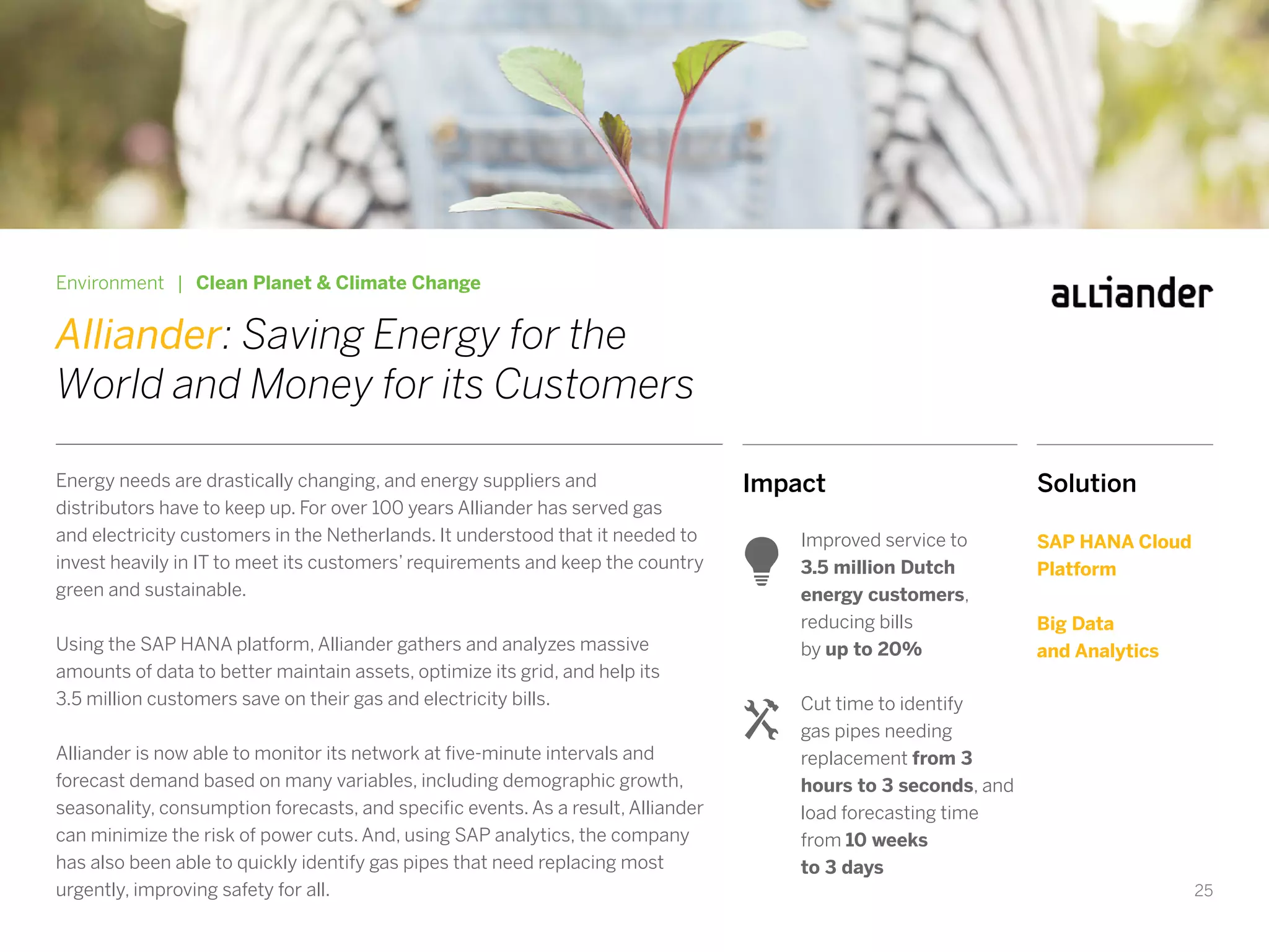25
Impact
Improved service to
3.5 million Dutch
energy customers,
reducing bills
by up to 20%
Cut time to identify
gas pipes needing
replacement from 3
hours to 3 seconds, and
load forecasting time
from 10 weeks
to 3 days
Environment | Clean Planet & Climate Change
Alliander: Saving Energy for the
World and Money for its Customers
Energy needs are drastically changing, and energy suppliers and
distributors have to keep up. For over 100 years Alliander has served gas
and electricity customers in the Netherlands. It understood that it needed to
invest heavily in IT to meet its customers’ requirements and keep the country
green and sustainable.
Using the SAP HANA platform, Alliander gathers and analyzes massive
amounts of data to better maintain assets, optimize its grid, and help its
3.5 million customers save on their gas and electricity bills.
Alliander is now able to monitor its network at five-minute intervals and
forecast demand based on many variables, including demographic growth,
seasonality, consumption forecasts, and specific events. As a result, Alliander
can minimize the risk of power cuts. And, using SAP analytics, the company
has also been able to quickly identify gas pipes that need replacing most
urgently, improving safety for all.
Solution
SAP HANA Cloud
Platform
Big Data
and Analytics
 