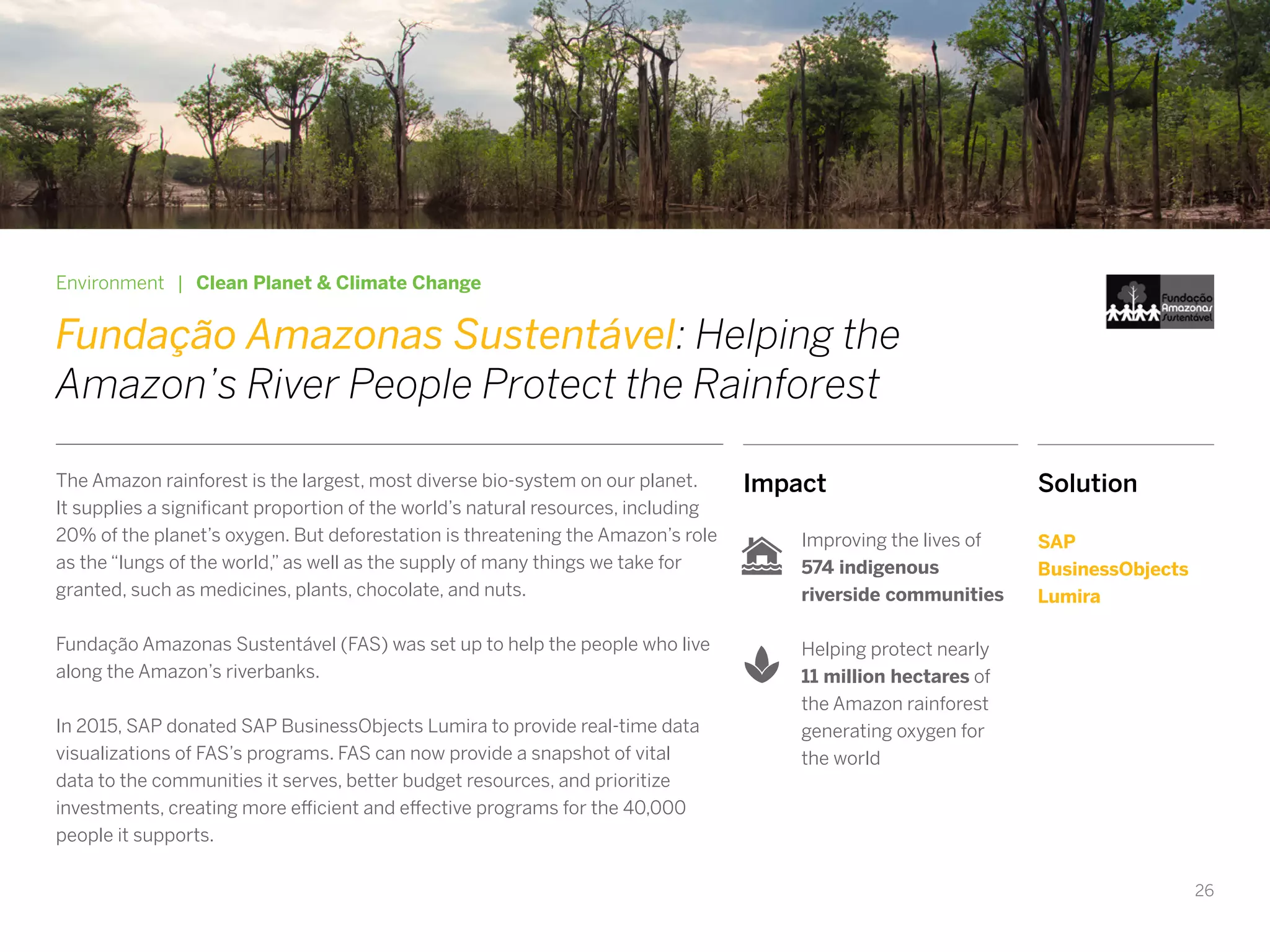 26
Impact
Improving the lives of
574 indigenous
riverside communities
Helping protect nearly
11 million hectares of
the Amazon rainforest
generating oxygen for
the world
Environment | Clean Planet & Climate Change
Fundação Amazonas Sustentável: Helping the
Amazon’s River People Protect the Rainforest
The Amazon rainforest is the largest, most diverse bio-system on our planet.
It supplies a significant proportion of the world’s natural resources, including
20% of the planet’s oxygen. But deforestation is threatening the Amazon’s role
as the “lungs of the world,” as well as the supply of many things we take for
granted, such as medicines, plants, chocolate, and nuts.
Fundação Amazonas Sustentável (FAS) was set up to help the people who live
along the Amazon’s riverbanks.
In 2015, SAP donated SAP BusinessObjects Lumira to provide real-time data
visualizations of FAS’s programs. FAS can now provide a snapshot of vital
data to the communities it serves, better budget resources, and prioritize
investments, creating more efficient and effective programs for the 40,000
people it supports.
Solution
SAP
BusinessObjects
Lumira
 