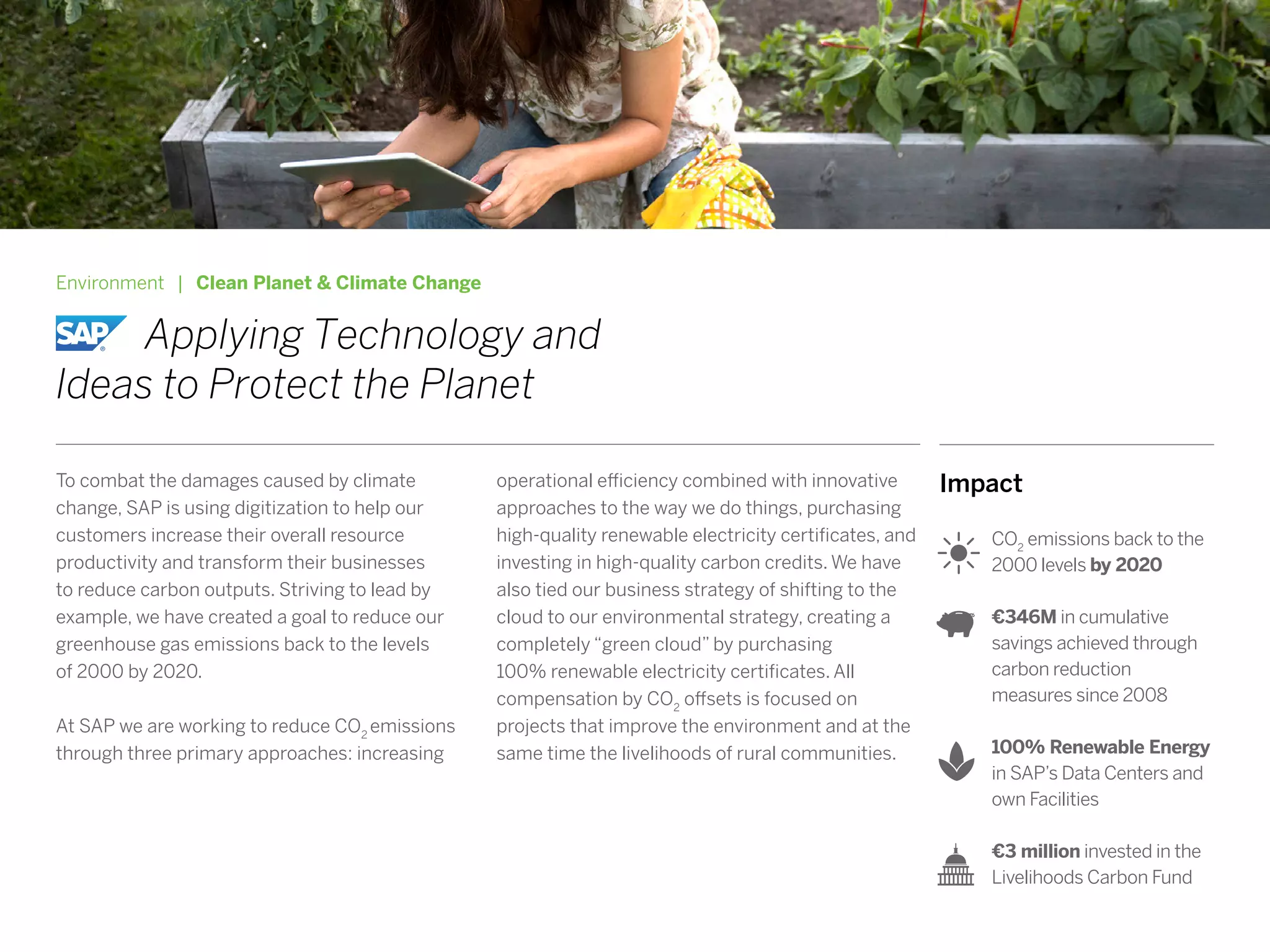 Impact
CO2
emissions back to the
2000 levels by 2020
€346M in cumulative
savings achieved through
carbon reduction
measures since 2008
100% Renewable Energy
in SAP’s Data Centers and
own Facilities
€3 million invested in the
Livelihoods Carbon Fund
Environment | Clean Planet & Climate Change
		Applying Technology and
Ideas to Protect the Planet
To combat the damages caused by climate
change, SAP is using digitization to help our
customers increase their overall resource
productivity and transform their businesses
to reduce carbon outputs. Striving to lead by
example, we have created a goal to reduce our
greenhouse gas emissions back to the levels
of 2000 by 2020.
At SAP we are working to reduce CO2
emissions
through three primary approaches: increasing
operational efficiency combined with innovative
approaches to the way we do things, purchasing
high-quality renewable electricity certificates, and
investing in high-quality carbon credits. We have
also tied our business strategy of shifting to the
cloud to our environmental strategy, creating a
completely “green cloud” by purchasing
100% renewable electricity certificates. All
compensation by CO2
offsets is focused on
projects that improve the environment and at the
same time the livelihoods of rural communities.
 