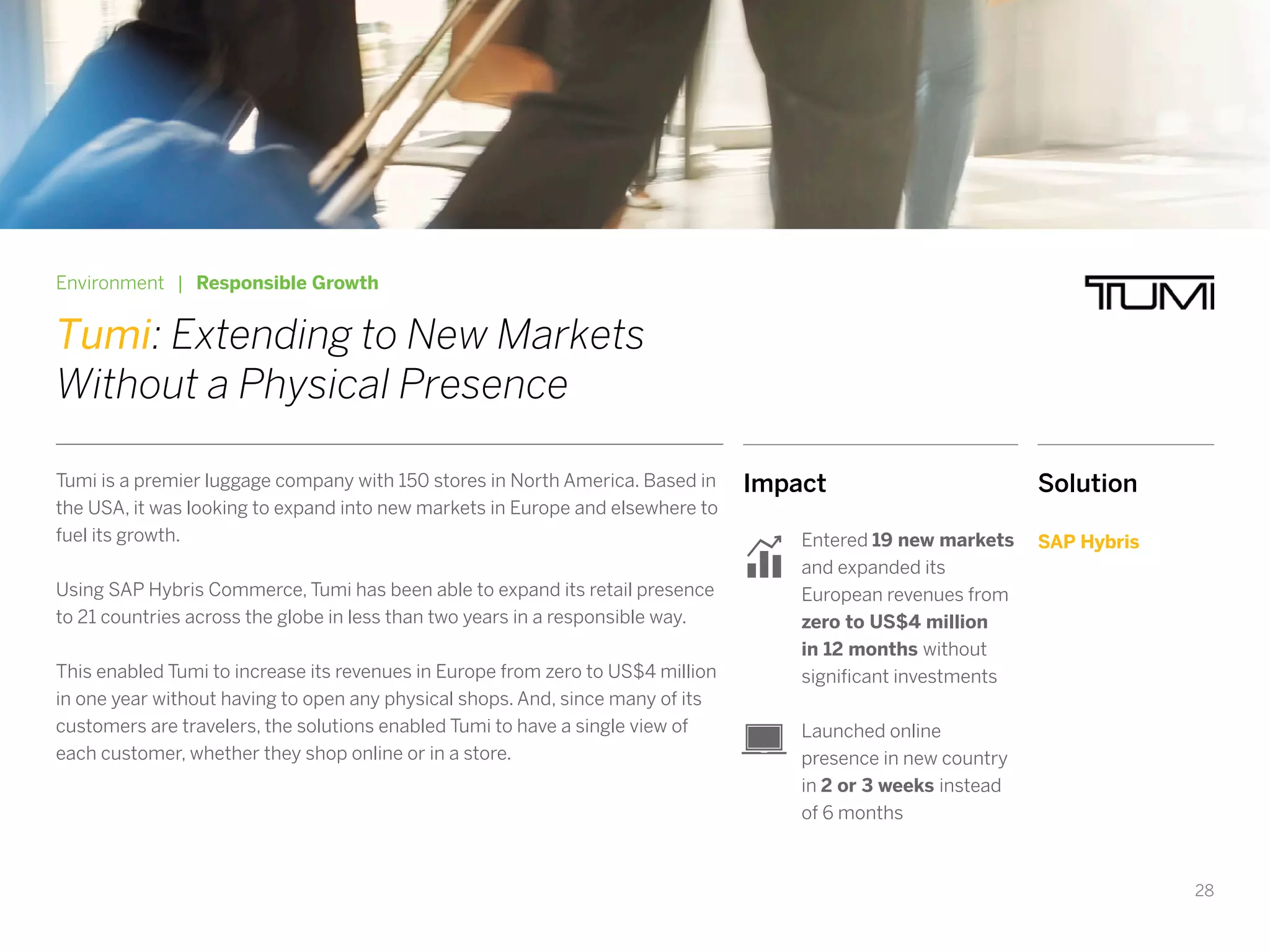 28
Impact
Entered 19 new markets
and expanded its
European revenues from
zero to US$4 million
in 12 months without
significant investments
Launched online
presence in new country
in 2 or 3 weeks instead
of 6 months
Environment | Responsible Growth
Tumi: Extending to New Markets
Without a Physical Presence
Tumi is a premier luggage company with 150 stores in North America. Based in
the USA, it was looking to expand into new markets in Europe and elsewhere to
fuel its growth.
Using SAP Hybris Commerce, Tumi has been able to expand its retail presence
to 21 countries across the globe in less than two years in a responsible way.
This enabled Tumi to increase its revenues in Europe from zero to US$4 million
in one year without having to open any physical shops. And, since many of its
customers are travelers, the solutions enabled Tumi to have a single view of
each customer, whether they shop online or in a store.
Solution
SAP Hybris
 