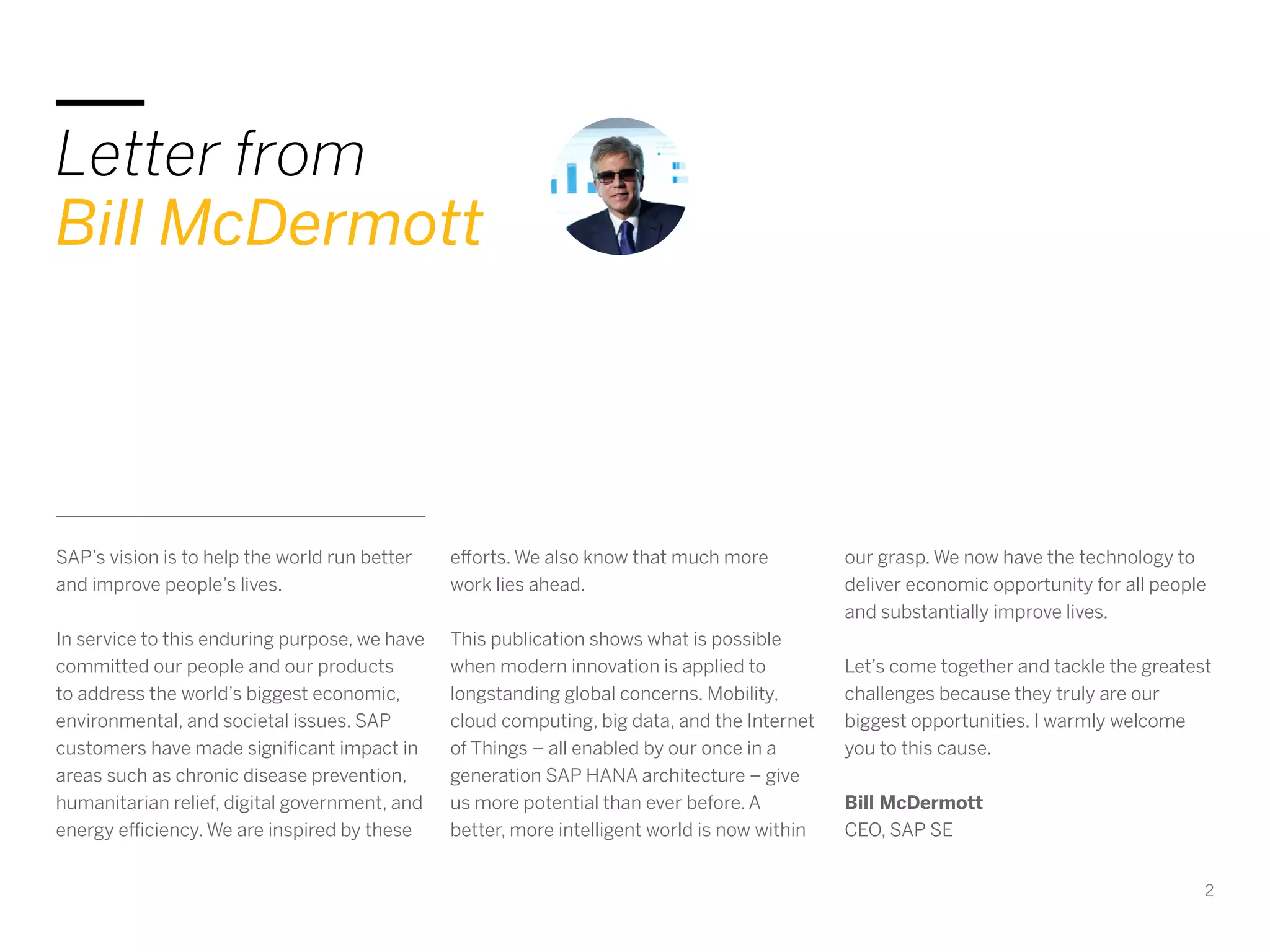 2
Letter from
Bill McDermott
SAP’s vision is to help the world run better
and improve people’s lives.
In service to this enduring purpose, we have
committed our people and our products
to address the world’s biggest economic,
environmental, and societal issues. SAP
customers have made significant impact in
areas such as chronic disease prevention,
humanitarian relief, digital government, and
energy efficiency. We are inspired by these
efforts. We also know that much more
work lies ahead.
This publication shows what is possible
when modern innovation is applied to
longstanding global concerns. Mobility,
cloud computing, big data, and the Internet
of Things – all enabled by our once in a
generation SAP HANA architecture – give
us more potential than ever before. A
better, more intelligent world is now within
our grasp. We now have the technology to
deliver economic opportunity for all people
and substantially improve lives.
Let’s come together and tackle the greatest
challenges because they truly are our
biggest opportunities. I warmly welcome
you to this cause.
Bill McDermott
CEO, SAP SE
 