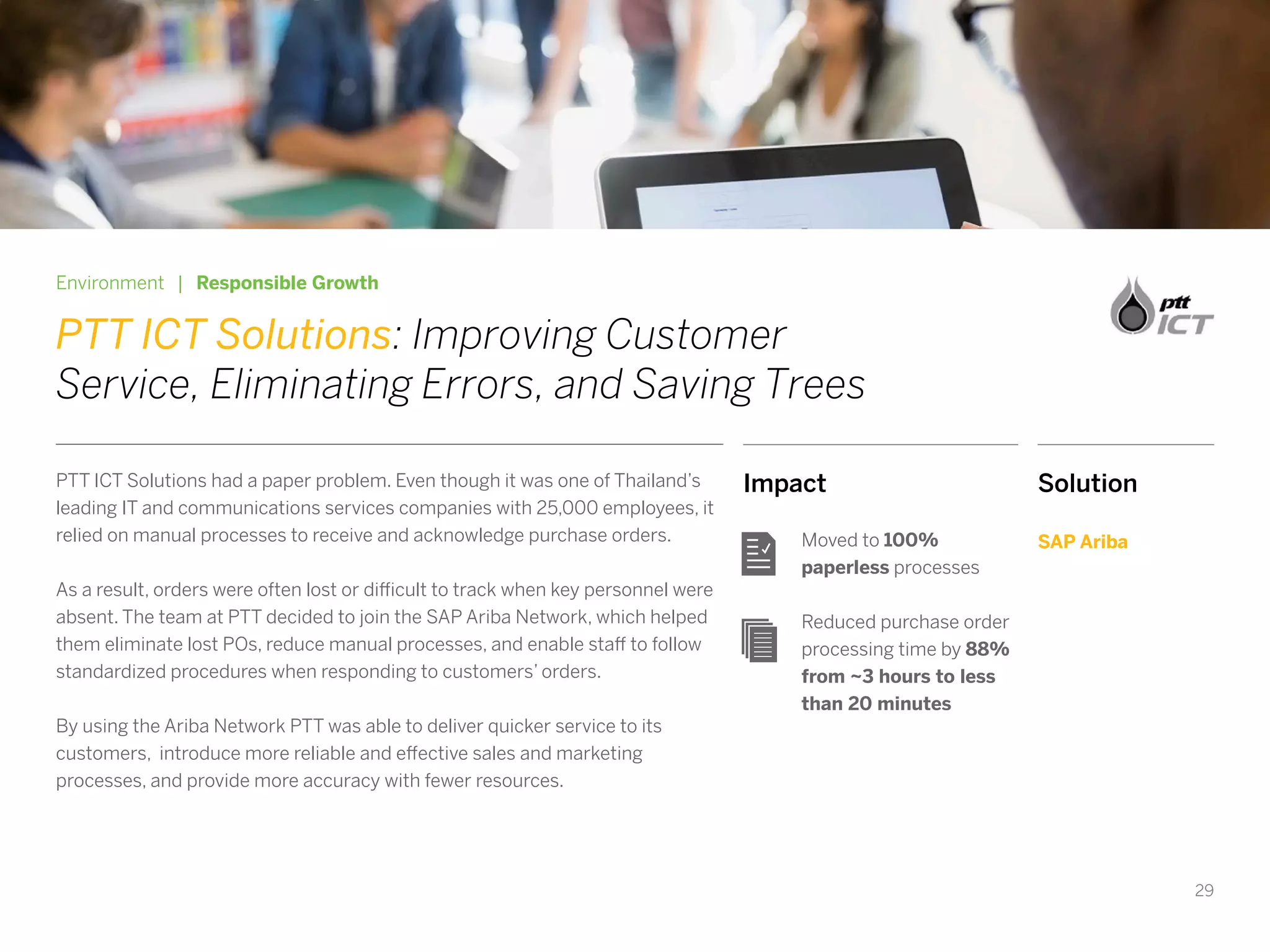 29
Impact
Moved to 100%
paperless processes
Reduced purchase order
processing time by 88%
from ~3 hours to less
than 20 minutes
Environment | Responsible Growth
PTT ICT Solutions: Improving Customer
Service, Eliminating Errors, and Saving Trees
PTT ICT Solutions had a paper problem. Even though it was one of Thailand’s
leading IT and communications services companies with 25,000 employees, it
relied on manual processes to receive and acknowledge purchase orders.
As a result, orders were often lost or difficult to track when key personnel were
absent. The team at PTT decided to join the SAP Ariba Network, which helped
them eliminate lost POs, reduce manual processes, and enable staff to follow
standardized procedures when responding to customers’ orders.
By using the Ariba Network PTT was able to deliver quicker service to its
customers, introduce more reliable and effective sales and marketing
processes, and provide more accuracy with fewer resources.
Solution
SAP Ariba
 
