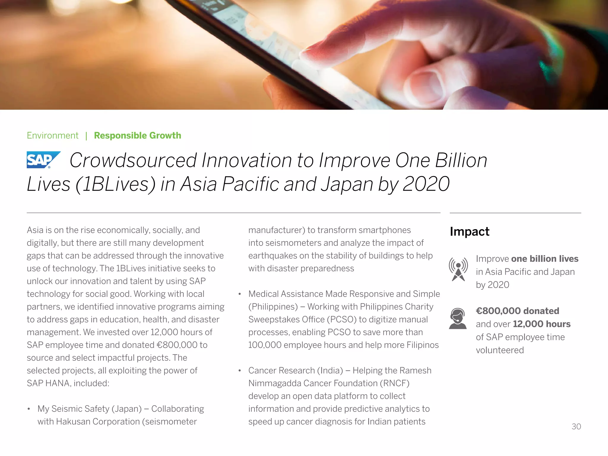 30
Impact
Improve one billion lives
in Asia Pacific and Japan
by 2020
€800,000 donated
and over 12,000 hours
of SAP employee time
volunteered
Environment | Responsible Growth
		Crowdsourced Innovation to Improve One Billion
Lives (1BLives) in Asia Pacific and Japan by 2020
Asia is on the rise economically, socially, and
digitally, but there are still many development
gaps that can be addressed through the innovative
use of technology. The 1BLives initiative seeks to
unlock our innovation and talent by using SAP
technology for social good. Working with local
partners, we identified innovative programs aiming
to address gaps in education, health, and disaster
management. We invested over 12,000 hours of
SAP employee time and donated €800,000 to
source and select impactful projects. The
selected projects, all exploiting the power of
SAP HANA, included:
•	 My Seismic Safety (Japan) – Collaborating
with Hakusan Corporation (seismometer
manufacturer) to transform smartphones
into seismometers and analyze the impact of
earthquakes on the stability of buildings to help
with disaster preparedness
•	 Medical Assistance Made Responsive and Simple
(Philippines) – Working with Philippines Charity
Sweepstakes Office (PCSO) to digitize manual
processes, enabling PCSO to save more than
100,000 employee hours and help more Filipinos
•	 Cancer Research (India) – Helping the Ramesh
Nimmagadda Cancer Foundation (RNCF)
develop an open data platform to collect
information and provide predictive analytics to
speed up cancer diagnosis for Indian patients
 
